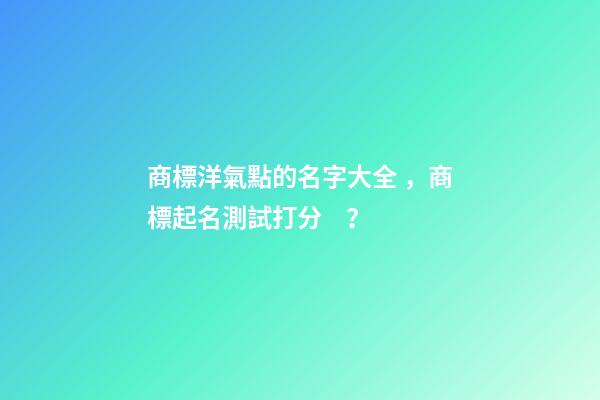 商標洋氣點的名字大全，商標起名測試打分？